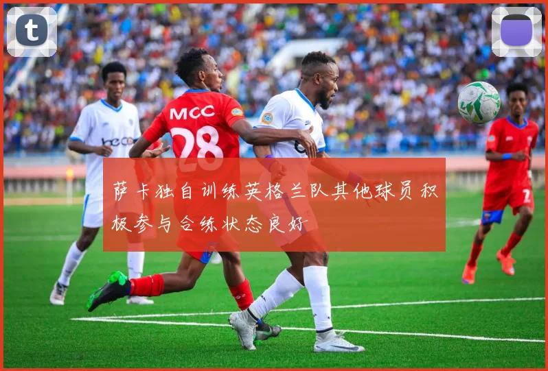 萨卡独自训练英格兰队其他球员积极参与合练状态良好