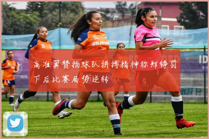 高准翼赞扬球队拼搏精神称郑铮罚下后比赛局势逆转