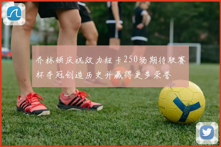 乔林顿庆祝效力纽卡250场期待联赛杯夺冠创造历史并赢得更多荣誉