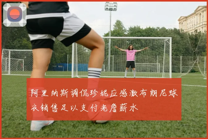 阿里纳斯调侃珍妮应感激布朗尼球衣销售足以支付老詹薪水