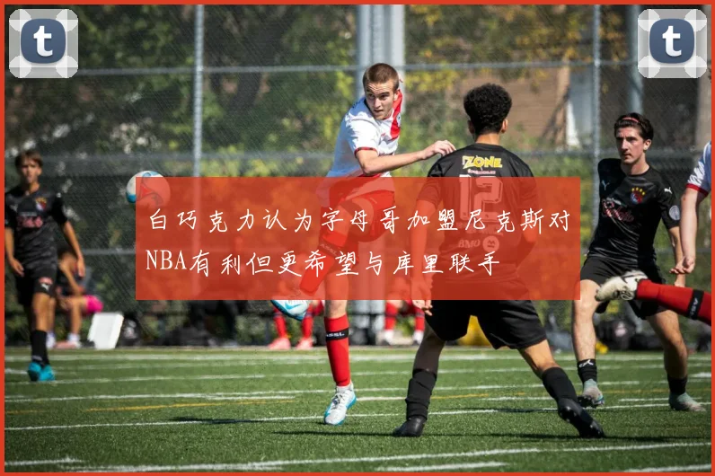白巧克力认为字母哥加盟尼克斯对NBA有利但更希望与库里联手