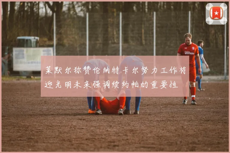 莱默尔称赞伦纳特卡尔努力工作将迎光明未来强调续约帕的重要性