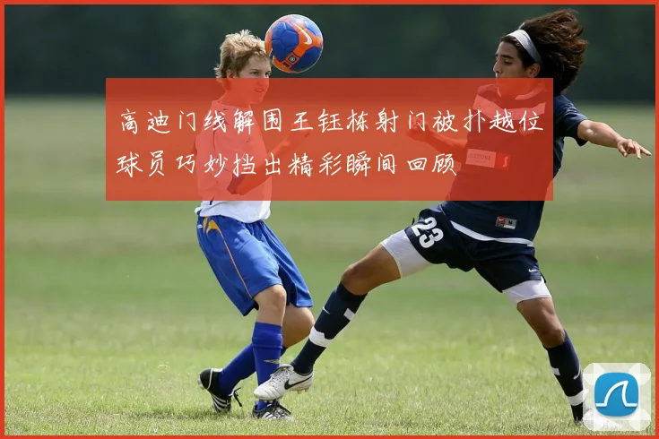 高迪门线解围王钰栋射门被扑越位球员巧妙挡出精彩瞬间回顾