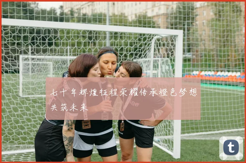 七十年辉煌征程荣耀传承橙色梦想共筑未来