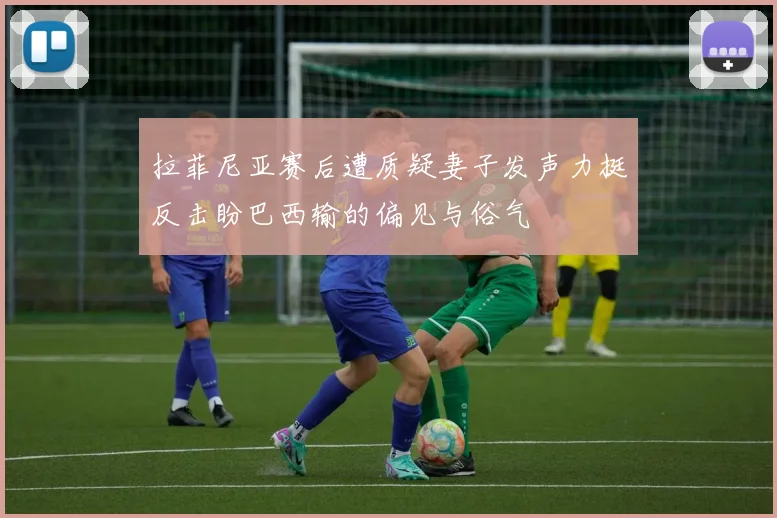 拉菲尼亚赛后遭质疑妻子发声力挺反击盼巴西输的偏见与俗气