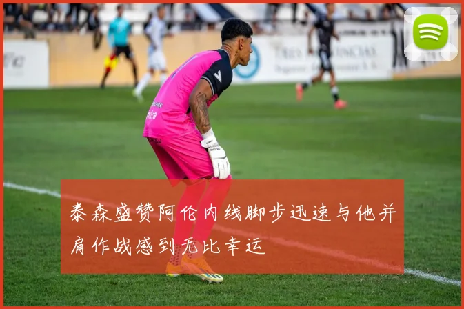 泰森盛赞阿伦内线脚步迅速与他并肩作战感到无比幸运