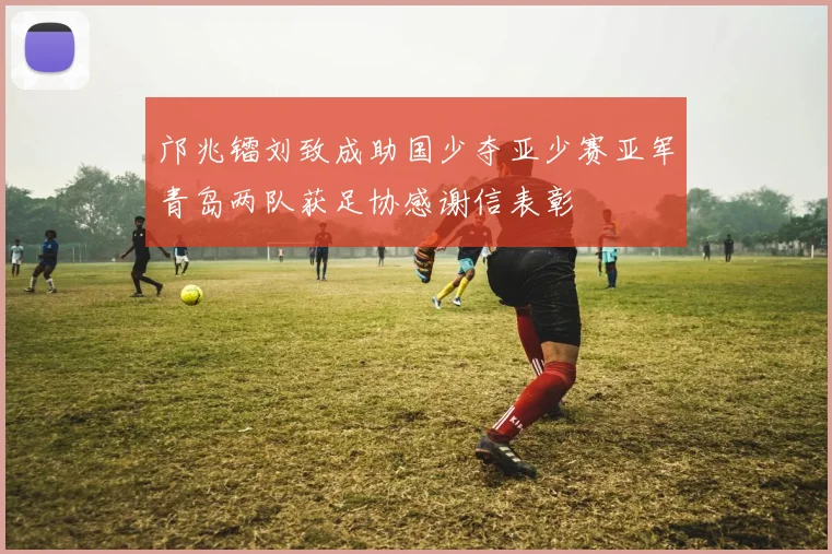 邝兆镭刘致成助国少夺亚少赛亚军青岛两队获足协感谢信表彰