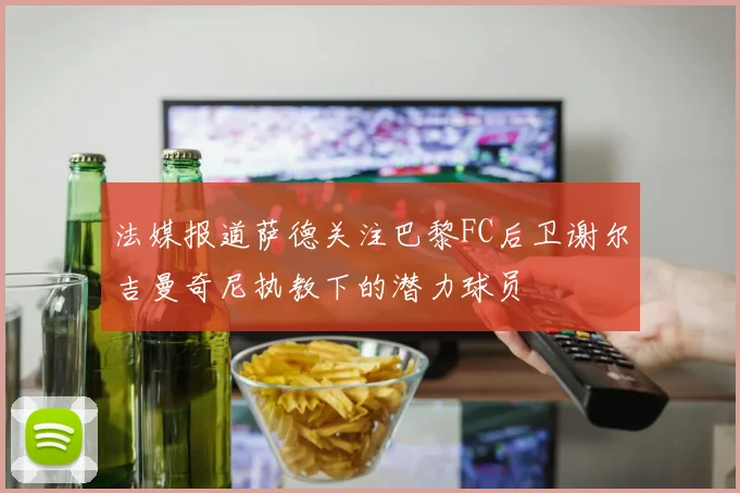 法媒报道萨德关注巴黎FC后卫谢尔吉曼奇尼执教下的潜力球员