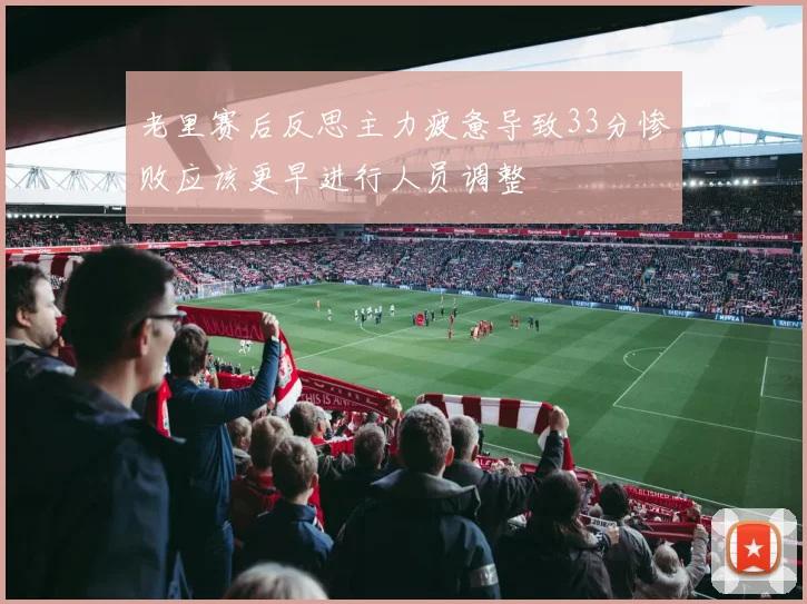 老里赛后反思主力疲惫导致33分惨败应该更早进行人员调整