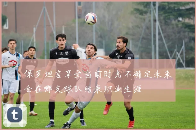 保罗坦言享受当前时光不确定未来会在哪支球队结束职业生涯