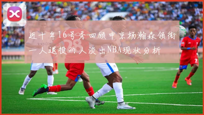 近十年16号秀回顾申京杨瀚森领衔一人退役两人淡出NBA现状分析