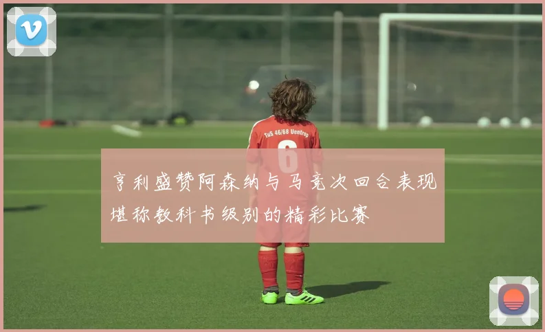 亨利盛赞阿森纳与马竞次回合表现堪称教科书级别的精彩比赛