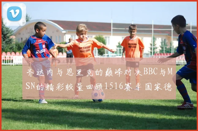 齐达内与恩里克的巅峰对决BBC与MSN的精彩较量回顾1516赛季国家德比