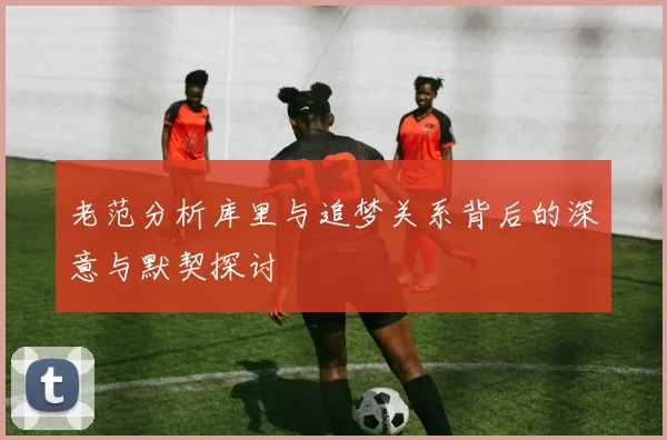 老范分析库里与追梦关系背后的深意与默契探讨