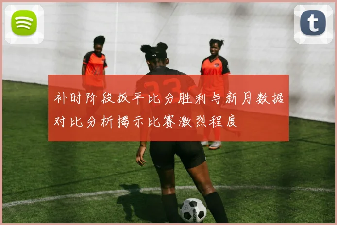 补时阶段扳平比分胜利与新月数据对比分析揭示比赛激烈程度