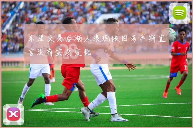 东眉交易后湖人表现依旧考辛斯直言没有实质变化