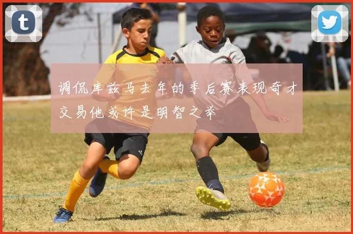 调侃库兹马去年的季后赛表现奇才交易他或许是明智之举