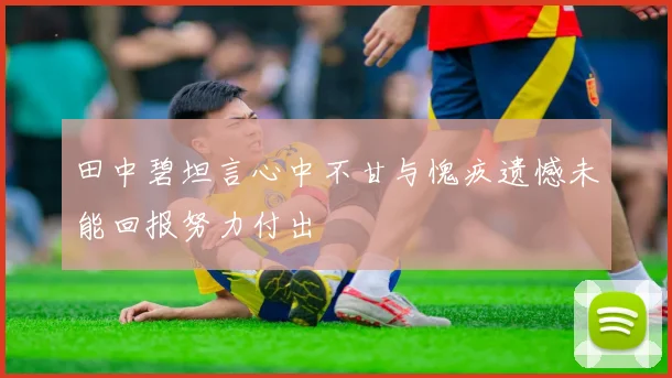 田中碧坦言心中不甘与愧疚遗憾未能回报努力付出