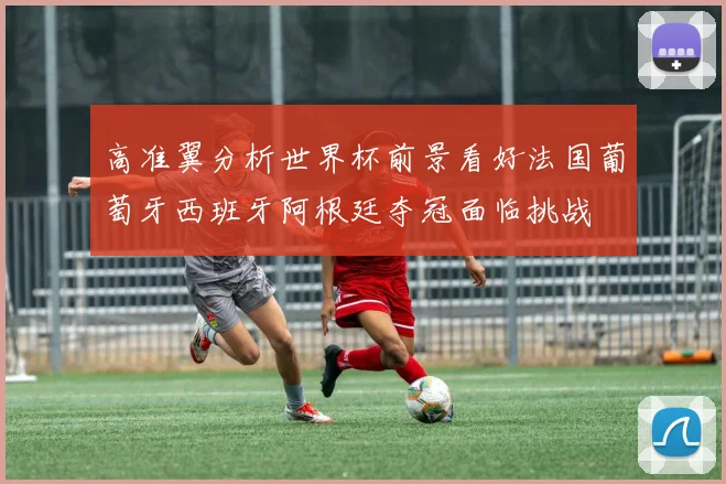高准翼分析世界杯前景看好法国葡萄牙西班牙阿根廷夺冠面临挑战