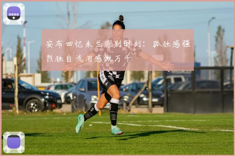 安布回忆米兰告别时刻：孤独感强烈独自流泪感慨万千