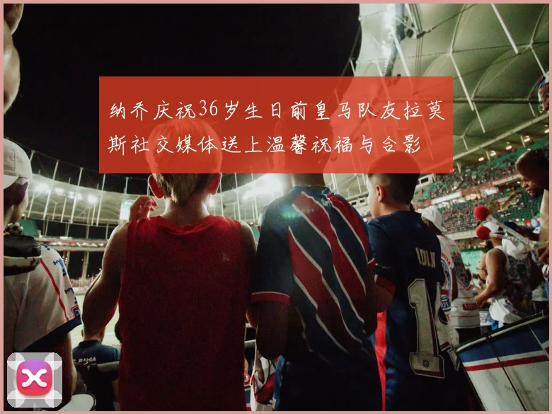 纳乔庆祝36岁生日前皇马队友拉莫斯社交媒体送上温馨祝福与合影