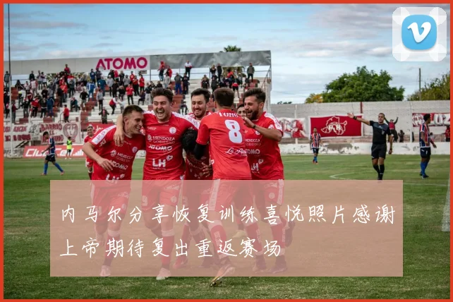 内马尔分享恢复训练喜悦照片感谢上帝期待复出重返赛场